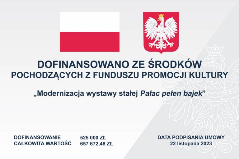 Białe tło. U góry flaga i godło Polski. W pięciu wersach czarne napisy: Dofinansowano ze środków pochodzących z funduszu promocji kultury, ,,Modernizacja wystawy stałej Pałac pełen bajek". Dofinansowanie 525 000 zł, całkowita wartość 657 672, 48 zł. Data podpisania umowy 22 listopada 2023.